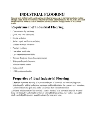 INDUSTRIAL FLOORING
General term for floors with a wide variety of industrial uses, e.g. in-plant transportation routes,
storage areas, floors in workshops, industrial premises, laboratories and the like. In the broadest
sense industrial floors include all floors which are not used for living purposes or as outdoor
roads.
Requirement of Industrial Flooring
 Customizable slip resistance
 Quick cure / fast turnaround
 Special aesthetics
 Surface repair and floor resurfacing
 Extreme chemical resistance
 Puncture resistance
 Low odour application
 Cold temperature installation
 Thermal shock and steam cleaning resistance
 Waterproofing underlayments
 Moisture vapour control
 Static control
 LEED point contribution
Properties of ideal Industrial Flooring
Chemical exposure- Severity of exposure and types of chemicals are both very important.
Materials differ widely in chemical resistance, making identifying the exposure very important.
Common splash and spills also are far less critical than constant immersion
Abrasion- The amount of wear or traffic a surface will take is an important criterion. Whether
there will be steel-wheeled traffic or rubber-wheeled traffic is critical. Any surface exposed to
steel-wheeled traffic requires special treatment for long-term wear.
 