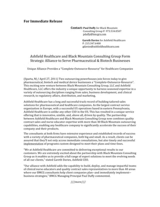 For	
  Immediate	
  Release	
  
	
          	
                                                               	
                                                                	
                                                               	
                                                                Contact:	
  Paul	
  Duffy	
  for	
  Black	
  Mountain	
  
	
          	
                                                               	
                                                                	
                                                               	
                                                                	
                                                               	
  	
  	
  	
  	
  Consulting	
  Group	
  P:	
  973.534.0507	
  
	
          	
                                                               	
                                                                	
                                                               	
                                                                	
                                                               	
  	
  	
  	
  	
  pduffy@bmcgrx.com	
  
	
          	
                                                               	
                                                                	
                                                               	
                                                                	
                                                               	
                       	
  
	
          	
                                                               	
                                                                	
                                                               	
                                                                	
                                                               	
  	
  	
  	
  Gareth	
  Davies	
  for	
  Ashfield	
  Healthcare	
  
	
          	
                                                               	
                                                                	
                                                               	
                                                                	
                                                               	
  	
  	
  	
  P:	
  215.347.6400	
  	
           	
      	
         	
  
	
          	
  	
  	
  	
  	
  	
  	
  	
  	
  	
  	
  	
  	
  	
  	
  	
  	
  	
  	
  	
  	
  	
  	
  	
  	
  	
  	
  	
  	
  	
  	
  	
  	
  	
  	
  	
  	
  	
  	
  	
  	
  	
  	
  	
  	
  	
  	
  	
  	
  	
  	
  	
  	
  	
  	
  	
  	
  	
  	
  	
  	
  	
  	
  	
  	
  	
  	
  	
  	
  	
  	
  	
  	
  	
  	
  	
  	
  	
  	
  	
  	
  	
  	
  	
  	
  	
  gdavies@ashfieldhealthcare.com	
  
	
  
	
  
        Ashfield	
  Healthcare	
  and	
  Black	
  Mountain	
  Consulting	
  Group	
  Form	
  
        Strategic	
  Alliance	
  to	
  Serve	
  Pharmaceutical	
  &	
  Biotech	
  Businesses	
  
                                                    	
  
     Unique	
  Alliance	
  Provides	
  a	
  “Complete-­‐Outsource-­‐Resource”	
  for	
  Healthcare	
  Companies	
  	
  
	
  
	
         	
            	
             	
       	
        	
        	
  	
  	
  	
  	
  
(Sparta,	
  NJ	
  /	
  April	
  27,	
  2011)	
  Two	
  outsourcing	
  powerhouses	
  join	
  forces	
  today	
  to	
  give	
  
pharmaceutical,	
  biotech	
  and	
  medical	
  device	
  businesses	
  a	
  “Complete-­‐Outsource-­‐Resource”.	
  
This	
  exciting	
  new	
  venture	
  between	
  Black	
  Mountain	
  Consulting	
  Group,	
  LLC	
  and	
  Ashfield	
  
Healthcare,	
  LLC	
  offers	
  the	
  industry	
  a	
  unique	
  opportunity	
  to	
  harness	
  seasoned	
  expertise	
  in	
  a	
  
variety	
  of	
  outsourcing	
  disciplines	
  ranging	
  from	
  sales,	
  business	
  development,	
  and	
  clinical	
  
research,	
  to	
  regulatory	
  affairs,	
  distribution,	
  and	
  marketing,	
  	
  

Ashfield	
  Healthcare	
  has	
  a	
  long	
  and	
  successful	
  track	
  record	
  of	
  building	
  tailored	
  sales	
  
solutions	
  for	
  pharmaceutical	
  and	
  healthcare	
  companies.	
  As	
  the	
  largest	
  contract	
  service	
  
organization	
  in	
  Europe,	
  with	
  a	
  successful	
  US	
  operations	
  based	
  in	
  eastern	
  Pennsylvania,	
  
Ashfield	
  Healthcare	
  is	
  unlike	
  any	
  other	
  CSO	
  in	
  the	
  US.	
  This	
  has	
  resulted	
  in	
  a	
  unique	
  service	
  
offering	
  that	
  is	
  innovative,	
  nimble,	
  and,	
  above	
  all,	
  driven	
  by	
  quality.	
  The	
  partnership	
  
between	
  Ashfield	
  Healthcare	
  and	
  Black	
  Mountain	
  Consulting	
  Group	
  now	
  combines	
  quality	
  
contract	
  sales	
  and	
  nurse	
  educator	
  expertise	
  with	
  more	
  than	
  40	
  Black	
  Mountain	
  outsourcing	
  
capabilities,	
  enabling	
  any	
  healthcare	
  company	
  to	
  significantly	
  accelerate	
  the	
  success	
  of	
  their	
  
company	
  and	
  their	
  products.	
  	
  	
  
The	
  consultants	
  at	
  both	
  firms	
  have	
  extensive	
  experience	
  and	
  established	
  records	
  of	
  success	
  
with	
  a	
  variety	
  of	
  pharmaceutical	
  companies,	
  both	
  big	
  and	
  small.	
  As	
  a	
  result,	
  clients	
  can	
  be	
  
assured	
  that	
  they’ll	
  not	
  only	
  access	
  immediate	
  consultations,	
  but	
  also	
  timely	
  and	
  successful	
  
implementation	
  of	
  programs	
  custom-­‐designed	
  to	
  meet	
  their	
  plans	
  and	
  time-­‐lines.	
  

“We	
  at	
  Ashfield	
  Healthcare	
  are	
  committed	
  to	
  delivering	
  exceptional	
  results	
  to	
  our	
  
customers.	
  We	
  are	
  extremely	
  excited	
  about	
  the	
  partnership	
  with	
  Black	
  Mountain	
  Consulting	
  
Group	
  as	
  it	
  enables	
  us	
  to	
  provide	
  a	
  full	
  range	
  of	
  expert	
  solutions	
  to	
  meet	
  the	
  evolving	
  needs	
  
of	
  all	
  our	
  clients,”	
  stated	
  Gareth	
  Davies,	
  Ashfield	
  CEO.	
  	
  

“Our	
  alliance	
  with	
  Ashfield	
  adds	
  the	
  capability	
  to	
  build,	
  deploy,	
  and	
  manage	
  impactful	
  teams	
  
of	
  clinical	
  nurse	
  educators	
  and	
  quality	
  contract	
  sales	
  representatives	
  to	
  more	
  than	
  40	
  areas	
  
where	
  our	
  BMCG	
  consultants	
  help	
  client	
  companies	
  plan-­‐-­‐and	
  immediately	
  implement-­‐-­‐	
  
business	
  strategies,”	
  BMCG	
  Managing	
  Principal	
  Paul	
  Duffy	
  commented.	
  	
  	
  	
  	
  	
  	
  	
  	
  	
  

                                                                                                                                                                           ///more///	
  
 