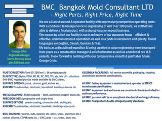 BMC Bangkok Mold Consultant LTD
- Right Parts, Right Price, Right Time
PLASTICINJECTION: Toyo 50-350 ton (1-16 cavity) capacity
PLASTICTYPE: Nylon, POM, PP, PE, PC, TPE, TPU etc. Mix UV – all colors.
Only BMC recycled plastics made available to BMC clients.
SURFACE OPTIONS: paint , chrome, gold, etched etc.
ASSEMBLY: automotive, electronic, household, handicap-access etc.
METALSTAMPING: 45 ton capacity – steel, aluminum, copper, brass etc.
PRECISION DIES : (progressive and single dies)
SURFACEOPTIONS: powder coating, chromatic-zink, etching etc.
ASSEMBLY: automotive, electronic, houshold, handicap-access etc.
BMC SOURCING: screws, nuts, washers etc. (steel, brass, aluminum etc.)
rubber, silicone, EDPM parts etc. / CNC parts – s.s., brass, alum. etc.
ASSEMBLY-PACKAGING: full service assembly, packaging, shipping
according to customer specifications.
AllBMC factoryequipmentis maintainedandoperatedto STRICT
manufactuerspecifications.
AllBMC equipmentand workareasare consistent-climatecontrolledfor
optimumperformance.
AllBMC personelheldto an exceptionalstandardof workingproficiency.
AllBMC finalproductsheldtostringentqualitystandards.
George Grbic
Regional Manager
North America Sales
grbc789@aol.com
We are a Danish owned & operated facility with impressively competitive operating costs.
With a combinedteam experience in engineeringof well over 100 years, we at BMC are
able to deliver a final product with a strong focus on repeat business.
The means by which our facility is run is reflective of our customer focus – efficient &
effective, communication& operations as well as a pride in excellence and quality. Fluent
languagesare English, Danish, German & Thai.
My traits as a disciplinedexpeditor & being creative in value engineeringwere developed
from years as a construction manager & chief estimator as well as a holder of two U.S.
patents. I look forward to building with your company in a smooth & profitable future.
George Grbic.
 