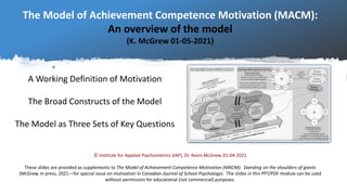 The Model of Achievement Competence Motivation (MACM):
An overview of the model
(K. McGrew 01-05-2021)
A Working Definition of Motivation
The Broad Constructs of the Model
The Model as Three Sets of Key Questions
© Institute for Applied Psychometrics (IAP), Dr. Kevin McGrew, 01-04-2021
These slides are provided as supplements to The Model of Achievement Competence Motivation (MACM): Standing on the shoulders of giants
(McGrew, in press, 2021—for special issue on motivation in Canadian Journal of School Psychology). The slides in this PPT/PDF module can be used
without permission for educational (not commercial) purposes.
 