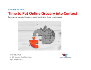 Guidance	for	2016	
Time	to	Put	Online	Grocery	into	Context	
Embrace	a	blended	business	opportunity	and	listen	to	shoppers		
	
	
	
	
	
	
																											
	
	
	
	
	
	
		
	
March	2016																				
By	Bill	Bishop,	Chief	Architect	
Brick	Meets	Click	
	
 