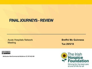 Attribution-NonCommercial-NoDerivs CC BY-NC-ND
FINAL JOURNEYS - REVIEW
Breffni Mc Guinness
Tue 29/5/18
Acute Hospitals Network
Meeting
 