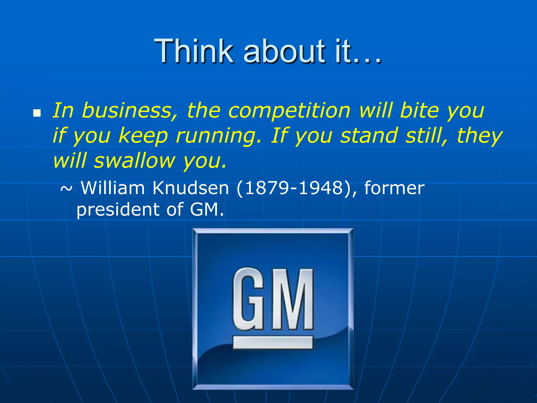 Think about it…In business, the competition will bite you if you keep running. If you stand still, they will swallow you.~ William Knudsen (1879-1948), former president of GM.