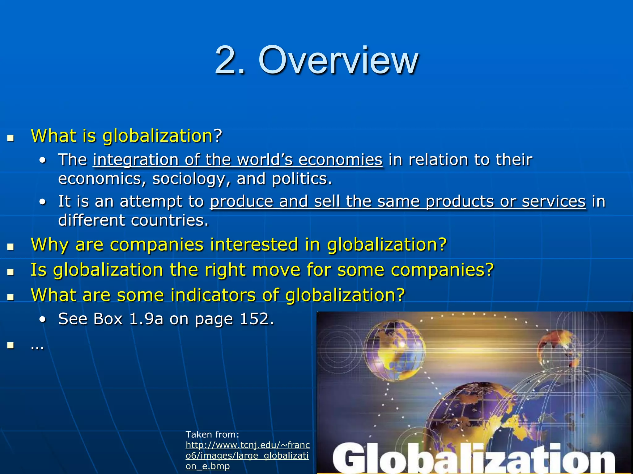 2. OverviewWhat is globalization?The integration of the world’s economies in relation to their economics, sociology, and politics.It is an attempt to produce and sell the same products or services in different countries.Why are companies interested in globalization?Is globalization the right move for some companies?What are some indicators of globalization?See Box 1.9a on page 152.…Taken from: http://www.tcnj.edu/~franco6/images/large_globalization_e.bmp