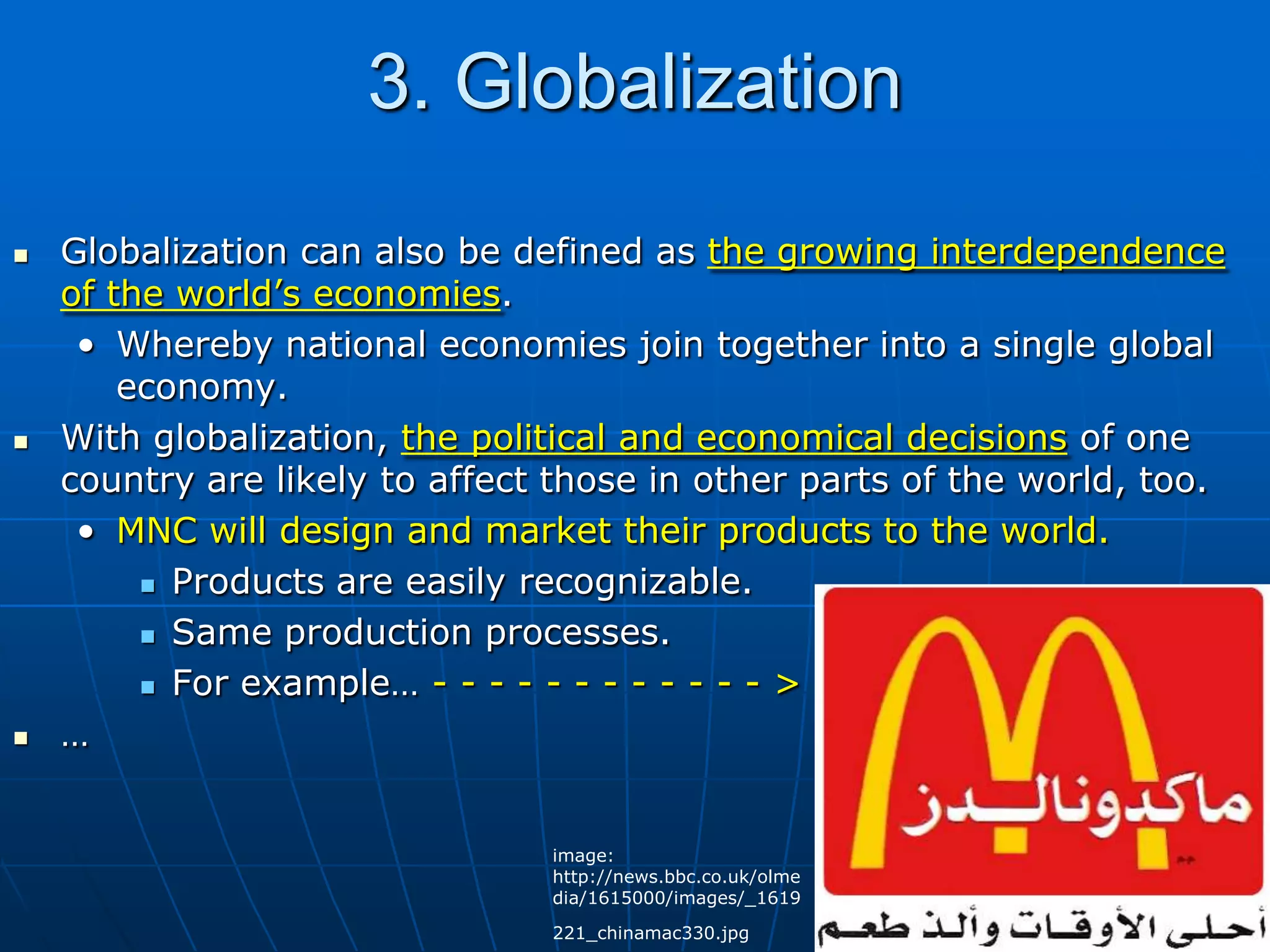 3. GlobalizationGlobalization can also be defined as the growing interdependence of the world’s economies.Whereby national economies join together into a single global economy.With globalization, the political and economical decisions of one country are likely to affect those in other parts of the world, too.MNC will design and market their products to the world.Products are easily recognizable.Same production processes.For example… - - - - - - - - - - - - &gt;…image: http://news.bbc.co.uk/olmedia/1615000/images/_1619221_chinamac330.jpg