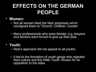 EFFECTS ON THE GERMAN
PEOPLE
• Nazi party members:
– Benefited the most from the rule.
• Ordinary German people:
– Benefits:
• Full employment;
• Strength through joy programme: Free holidays, sports facilities,
subsidised cars.
• Law and order.
• Improved transportation network
• Nazi propaganda gave hope
• Trust in Hitler
• Nazi racial philosophy gave Germans a sense of self-belief.
– Problems:
• Loss of freedom
• Low wages
 