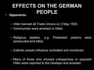 EFFECTS ON THE GERMAN
PEOPLE
• Women:
– Nazis emphasized the role of women as participating
in “Church, Children, Cooker’.
– Many female professionals e.g. lawyers and doctors
forced to give up their jobs.
• Youth:
– Nazi’s approach did not appeal to all youths.
– As the Reich began to lose the war, youth gangs
began to reject Nazi culture and the Hitler Youth.
These gangs were known for opposition to the state.
 