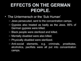 EFFECTS ON THE GERMANEFFECTS ON THE GERMAN
PEOPLEPEOPLE
• Opponents:Opponents:
– Hitler banned all Trade Unions on 2 May 1933.
– Communists were arrested or killed.
– Religious leaders, e.g. Protestant pastors were
persecuted and killed.
– Influence of the Catholic Church and its priests
controlled and monitored.
– Many of those who showed unhappiness or opposed
Hitler were reported to the Gestapo and arrested.
 