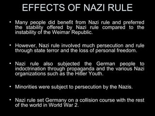 EFFECTS ON THE GERMAN
PEOPLE.
• The Untermensch or the ‘Sub Human’
– Jews persecuted, sent to the concentration camps.
– Gypsies also treated as badly as the Jews. 85% of
German gypsies were killed.
– Black people were sterilized and killed.
– Mentally disabled were also killed.
– Physically disabled were sterilized.
– Anti-social elements, e.g. criminals, prostitutes,
alcoholics, pacifists were all put into concentration
camps.
 