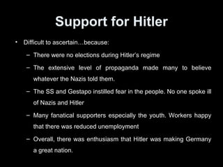 EFFECTS OF NAZI RULEEFFECTS OF NAZI RULE
• Many people did benefit from Nazi rule and preferred
the stability offered by Nazi rule compared to the
instability of the Weimar Republic.
• However, Nazi rule = persecution, rule through state
terror and the loss of personal freedoms.
• Nazi forced German people through propaganda and
the various Nazi organizations such as the Hitler Youth
to support discrimination of the Jews and to support the
war effort.
• Minorities were subject to persecution by the Nazis.
• Nazi rule set Germany on a collision course with the rest
of the world in World War 2.
 