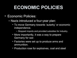 ECONOMIC POLICIES
• Industrial Policies:
– Nazis introduced a four-year plan:
• Germany was to move towards ‘autarky’ or
economic independence.
– Stopped imports and provided subsidies for industry.
• Autarky prepared Germany for war with other
countries.
• Factories set up to produce arms and ammunition.
• Production rose for explosives, coal and steel
 