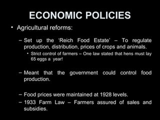 ECONOMIC POLICIES
• Agricultural reforms:
– Set up the ‘Reich Food Estate’ – To regulate
production, distribution, prices of crops and animals.
• Strict control of farmers
– Nazi government could control food production –
more stable.
– Food prices were maintained at 1928 levels.
– 1933 Farm Law – Farmers assured of sales and
subsidies. Nazis gained support from Germans in
rural areas.
 