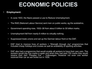 ECONOMIC POLICIESECONOMIC POLICIES
• Employment:Employment:
– In June 1933, the Nazis passed a Law to Reduce Unemployment.
– The RAD (National Labour Service) sent men on public works; eg the
autobahns.
– Government spending rose, 1932–38 from about 5 billion to 30 billion
marks.
– Unemployment fell from nearly 6 million to virtually nothing.
– German labour front or the DAF was set up. Non-Nazi labour unions
suppressed.
– DAF tried to improve lives of workers = “Strength through Joy” programmes
- cheap holidays and cruises as well as availability of sporting activities
– DAF programme would enable all workers to own cars. Workers would pay
five marks a week and when they had paid 750 marks they would receive
their own “Peoples Car” – Volkswagen. No cars distributed because war
broke out in 1939.
 