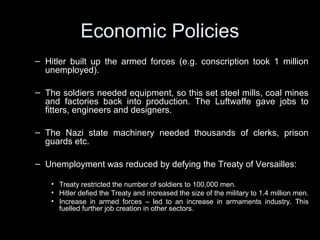 Economic PoliciesEconomic Policies
• Creation of Industrial demand
– Hitler built up the armed forces (e.g. conscription took 1 million
unemployed).
– The increase in armed forces drove demand for soldiers’
equipment. This meant more steel mills, coal mines and factories
were put back into production. The German air force (Luftwaffe)
created jobs for fitters, engineers and designers.
– The German Civil Service under the Nazis needed thousands of
clerks, prison guards etc.
– Unemployment reduced by defying the Treaty of Versailles:
• Treaty restricted the number of soldiers to 100,000 men.
• Hitler defied the Treaty and increased the size of the military to 1.4 million men.
• Increase in armed forces – led to an increase in armaments industry. This
fuelled further job creation in other sectors.
 