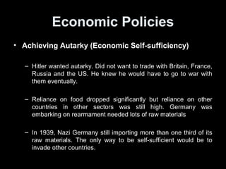 Economic PoliciesEconomic Policies
• Incomplete Autarky (Economic Self-sufficiency)Incomplete Autarky (Economic Self-sufficiency)
– Hitler did not want to trade with Britain, France, Russia and the
US. He knew he would have to go to war with them eventually.
– Autarky scorecard:
• Reliance on food dropped significantly but
• …reliance on other countries for other resources still high. Germany’s
rearmament needed lots of raw materials
– In 1939, Nazi Germany still importing more than one third of its
raw materials.
– The only way to be self-sufficient would be to invade other
countries.
 