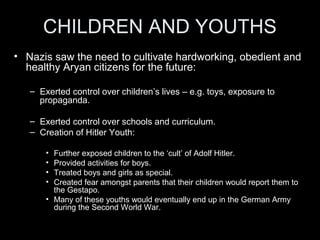 SOCIAL POLICIES
• Women:
– Nazis saw the role of women as good mothers who were responsible for
bringing up their children at home, while husbands worked.
– The Law for the Encouragement of Marriage gave newly-wed couples a
loan of 1000 marks, and allowed them to keep 250 marks for each child
they had.
– Mothers who had more than 8 children were given a gold medal.
– But not all women were happy with the Nazi regime:
– Job-discrimination against women was encouraged. Women doctors,
teachers and civil servants were forced to give up their careers.
– Women were never allowed to serve in the armed forces - even during the
war.
 
