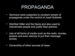CHILDREN AND YOUTHS
• Nazis saw the need to cultivate hardworking, obedient and
healthy Aryan citizens for the future:
– Exerted control over children’s lives – e.g. toys, exposure to
propaganda.
– Exerted control over schools and curriculum.
– Creation of Hitler Youth:
• Further exposed children to the ‘cult’ of Adolf Hitler.
• Provided activities for boys.
• Treated boys and girls as special.
• Created fear amongst parents that their children would report them to
the Gestapo.
• Many of these youths would eventually end up in the German Army
during the Second World War.
 