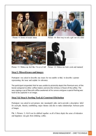 BRAND MANAGEMENT – ZMET TECHNIQUE 4
Picture 9: Sense of social status Picture 10: Best way to ask a girl out on a date
Picture 11: Makes me feel like I’m at a Café Picture 12: Makes me look cook and matured
Step 2: Missedissues and images
Participant was asked to describe any issues he was unable to find, to describe a picture
representing the issue and explain its relevance.
The participant responded that he was unable to pictorially depict the Premium-ness of the
brand compared to other coffee makers and also the richness in flavor of the coffee. The
way sipping a cup of Nescafe coffee awakened all his senses and gave a special feeling was
hard to be captured in an image.
Step 3 & Step 4: Sorting Task & ConstructElicitation
Participant was asked to sort pictures into meaningful piles and to provide a descriptive label
for each pile, thereby establishing major themes and also to make relationships between pairs
of images.
Pile 1: Pictures 2, 4 & 8 can be clubbed together as all of them depict the sense of relaxation
and happiness one gets from drinking coffee.
 