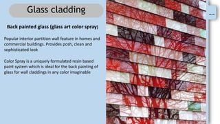 --
Glass cladding
Back painted glass (glass art color spray)
Popular interior partition wall feature in homes and
commercial buildings. Provides posh, clean and
sophisticated look
Color Spray is a uniquely formulated resin based
paint system which is ideal for the back painting of
glass for wall claddings in any color imaginable
 