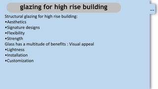 --
glazing for high rise building
Structural glazing for high rise building:
•Aesthetics
•Signature designs
•Flexibility
•Strength
Glass has a multitude of benefits : Visual appeal
•Lightness
•Installation
•Customization
 