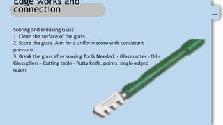 --
Edge works and
connection
Scoring and Breaking Glass
1. Clean the surface of the glass
2. Score the glass. Aim for a uniform score with consistent
pressure.
3. Break the glass after scoring Tools Needed: - Glass cutter - Oil -
Glass pliers - Cutting table - Putty knife, points, single-edged
razors
 