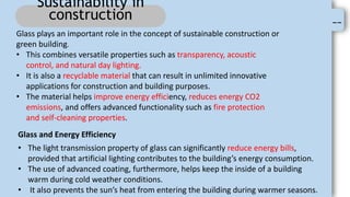 --
Sustainability in
construction
Glass plays an important role in the concept of sustainable construction or
green building.
• This combines versatile properties such as transparency, acoustic
control, and natural day lighting.
• It is also a recyclable material that can result in unlimited innovative
applications for construction and building purposes.
• The material helps improve energy efficiency, reduces energy CO2
emissions, and offers advanced functionality such as fire protection
and self-cleaning properties.
Glass and Energy Efficiency
• The light transmission property of glass can significantly reduce energy bills,
provided that artificial lighting contributes to the building’s energy consumption.
• The use of advanced coating, furthermore, helps keep the inside of a building
warm during cold weather conditions.
• It also prevents the sun’s heat from entering the building during warmer seasons.
 