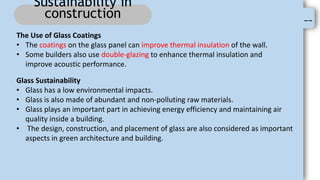 --
Sustainability in
construction
The Use of Glass Coatings
• The coatings on the glass panel can improve thermal insulation of the wall.
• Some builders also use double-glazing to enhance thermal insulation and
improve acoustic performance.
Glass Sustainability
• Glass has a low environmental impacts.
• Glass is also made of abundant and non-polluting raw materials.
• Glass plays an important part in achieving energy efficiency and maintaining air
quality inside a building.
• The design, construction, and placement of glass are also considered as important
aspects in green architecture and building.
 
