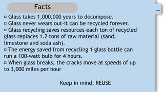 0
--
Facts
Glass takes 1,000,000 years to decompose.
Glass never wears out-it can be recycled forever.
Glass recycling saves resources-each ton of recycled
glass replaces 1.2 tons of raw material (sand,
limestone and soda ash).
The energy saved from recycling 1 glass bottle can
run a 100-watt bulb for 4 hours.
When glass breaks, the cracks move at speeds of up
to 3,000 miles per hour
Keep in mind, REUSE
 