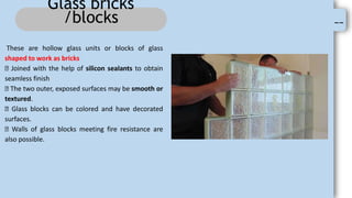 --
Glass bricks
/blocks
These are hollow glass units or blocks of glass
shaped to work as bricks
Joined with the help of silicon sealants to obtain
seamless finish
The two outer, exposed surfaces may be smooth or
textured.
Glass blocks can be colored and have decorated
surfaces.
Walls of glass blocks meeting fire resistance are
also possible.
 