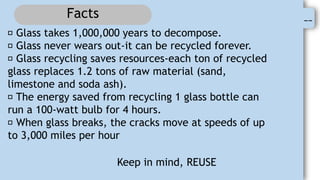 0
--
Facts
Glass takes 1,000,000 years to decompose.
Glass never wears out-it can be recycled forever.
Glass recycling saves resources-each ton of recycled
glass replaces 1.2 tons of raw material (sand,
limestone and soda ash).
The energy saved from recycling 1 glass bottle can
run a 100-watt bulb for 4 hours.
When glass breaks, the cracks move at speeds of up
to 3,000 miles per hour
Keep in mind, REUSE
 