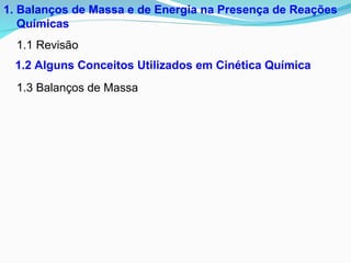 1. Balanços de Massa e de Energia na Presença de Reações
Químicas
1.1 Revisão
1.3 Balanços de Massa
1.2 Alguns Conceitos Utilizados em Cinética Química
 