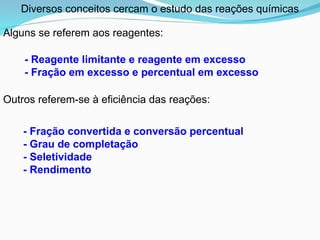 Outros referem-se à eficiência das reações:
- Reagente limitante e reagente em excesso
- Fração em excesso e percentual em excesso
- Fração convertida e conversão percentual
- Grau de completação
- Seletividade
- Rendimento
Diversos conceitos cercam o estudo das reações químicas
Alguns se referem aos reagentes:
 