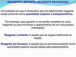 REAGENTE LIMITANTE, REAGENTE EM EXCESSO
Há ocasiões em que é necessário que um determinado reagente
esteja presente numa quantidade superior à estequiométrica.
Por exemplo: para garantir a conversão completa do outro
reagente ou para minimizar o aparecimento de um sub-produto
indesejável.
Reagente Limitante: é aquele que se esgota totalmente na
reação.
Reagente em Excesso: é aquele que se encontra presente numa
quantidade superior àquela ditada pela estequiometria.
 
