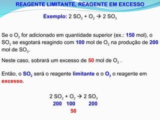 REAGENTE LIMITANTE, REAGENTE EM EXCESSO
Exemplo: 2 SO2 + O2  2 SO3
Se o O2 for adicionado em quantidade superior (ex.: 150 mol), o
SO2 se esgotará reagindo com 100 mol de O2 na produção de 200
mol de SO3.
2 SO2 + O2  2 SO3
200 100 200
50
Neste caso, sobrará um excesso de 50 mol de O2 .
Então, o SO2 será o reagente limitante e o O2 o reagente em
excesso.
 