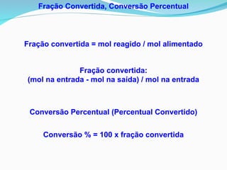 Conversão Percentual (Percentual Convertido)
Conversão % = 100 x fração convertida
Fração Convertida, Conversão Percentual
Fração convertida = mol reagido / mol alimentado
Fração convertida:
(mol na entrada - mol na saída) / mol na entrada
 