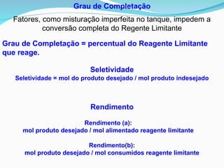 Grau de Completação
Fatores, como misturação imperfeita no tanque, impedem a
conversão completa do Regente Limitante
Grau de Completação = percentual do Reagente Limitante
que reage.
Seletividade = mol do produto desejado / mol produto indesejado
Rendimento (a):
mol produto desejado / mol alimentado reagente limitante
Rendimento(b):
mol produto desejado / mol consumidos reagente limitante
Seletividade
Rendimento
 