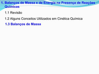 1. Balanços de Massa e de Energia na Presença de Reações
Químicas
1.1 Revisão
1.2 Alguns Conceitos Utilizados em Cinética Química
1.3 Balanços de Massa
 