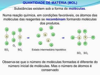 QUANTIDADE DE MATÉRIA (MOL)
Substâncias existem sob a forma de moléculas.
Numa reação química, em condições favoráveis, os átomos das
moléculas das reagentes se recombinam formando moléculas
dos produtos.
  S
O
O
O
S O
O
O
SO3
SO3
O
O
S
O
O
S
O
O
SO2 SO2
O2
Observa-se que o número de moléculas formadas é diferente do
número inicial de moléculas. Mas o número de átomos é
conservado
S
S
O
O
O
O
O
O
Estado intermediário hipotético
 