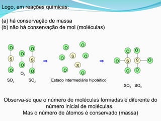   S
O
O
O
S O
O
O
SO3
SO3
O
O
S
O
O
S
O
O
SO2 SO2
O2
Observa-se que o número de moléculas formadas é diferente do
número inicial de moléculas.
Mas o número de átomos é conservado (massa)
S
S
O
O
O
O
O
O
Estado intermediário hipotético
Logo, em reações químicas:
(a) há conservação de massa
(b) não há conservação de mol (moléculas)
 