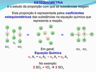 ESTEQUIOMETRIA
é o estudo da proporção com que as substâncias reagem
Esta proporção é representada pelos coeficientes
estequiométricos das substâncias na equação química que
representa a reação.
 
S
S
O
O
O
O
O
O
S
O
O
O
S O
O
O
SO3
SO3
O
O
S
O
O
S
O
O
SO2 SO2
O2
No exemplo:
2 SO2 + 1O2  2 SO3
Em geral:
Equação Química
1 A1 + 2 A2  3 A3 + 4 A4
 