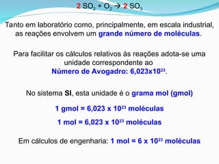 Para facilitar os cálculos relativos às reações adota-se uma
unidade correspondente ao
Número de Avogadro: 6,023x1023
.
Tanto em laboratório como, principalmente, em escala industrial,
as reações envolvem um grande número de moléculas.
1 gmol = 6,023 x 1023
moléculas
No sistema SI, esta unidade é o grama mol (gmol)
2 SO2 + O2  2 SO3
1 mol = 6,023 x 1023
moléculas
Em cálculos de engenharia: 1 mol = 6 x 1023
moléculas
 