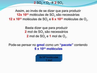 Assim, ao invés de se dizer que para produzir
12x 1023
moléculas de SO3 são necessárias
12 x 1023
moléculas de SO2 e 6 x 1023
moléculas de O2.
Basta dizer que para produzir
2 mol de SO3 são necessários
2 mol de SO2 e 1 mol de O2.
2 SO2 + O2  2 SO3
Pode-se pensar no gmol como um “pacote” contendo
6 x 1023
moléculas
6x1023
moléculas
1 mol
 