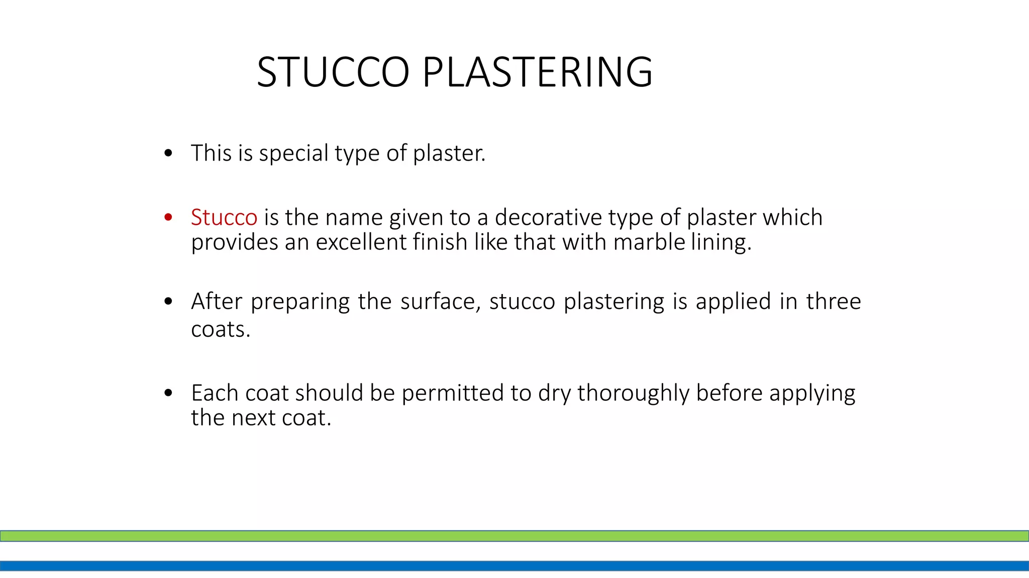 STUCCO PLASTERING
• This is special type of plaster.
• Stucco is the name given to a decorative type of plaster which
provides an excellent finish like that with marble lining.
• After preparing the surface, stucco plastering is applied in three
coats.
• Each coat should be permitted to dry thoroughly before applying
the next coat.
 