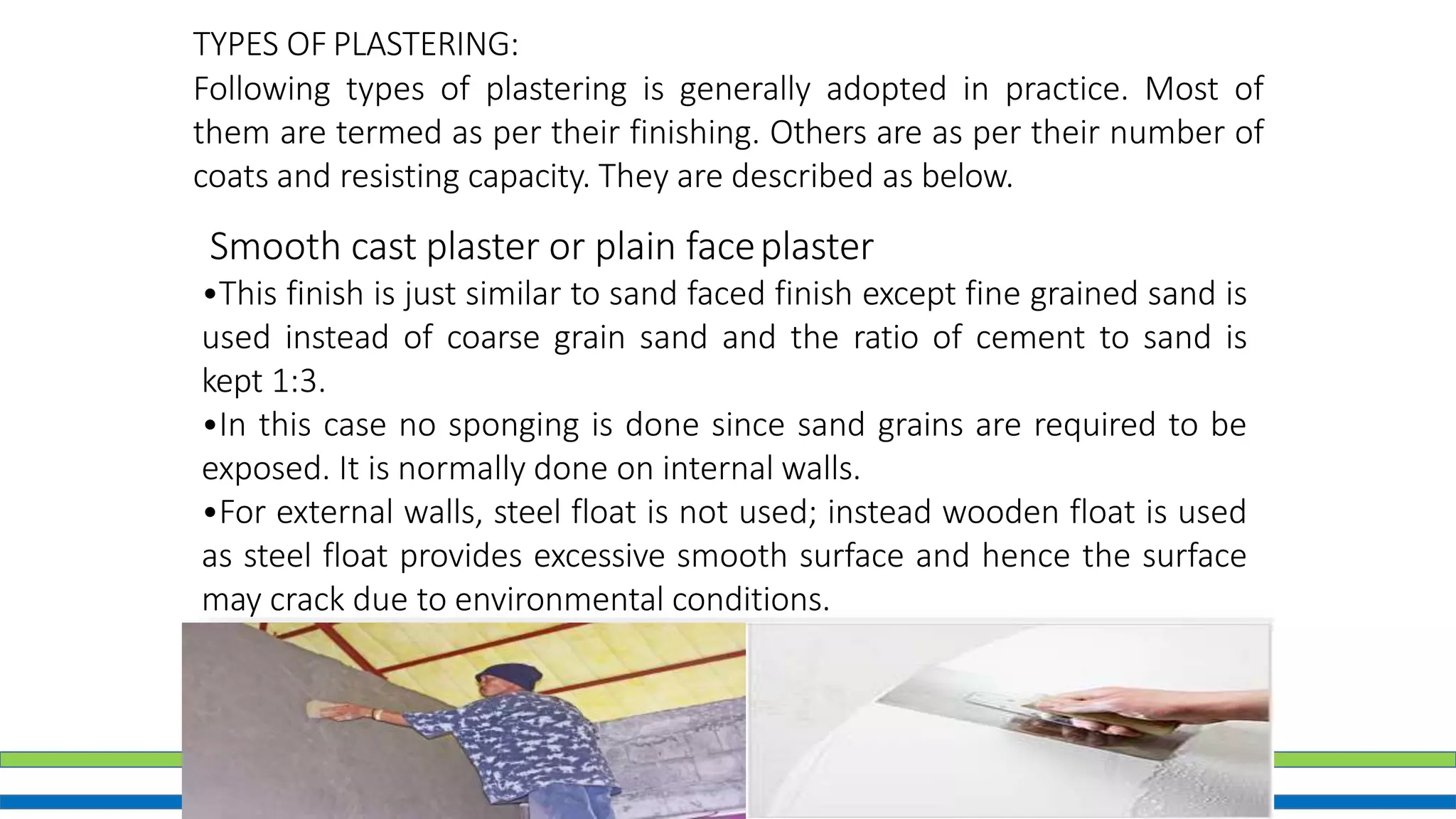 22
TYPES OF PLASTERING:
Following types of plastering is generally adopted in practice. Most of
them are termed as per their finishing. Others are as per their number of
coats and resisting capacity. They are described as below.
Smooth cast plaster or plain faceplaster
•This finish is just similar to sand faced finish except fine grained sand is
used instead of coarse grain sand and the ratio of cement to sand is
kept 1:3.
•In this case no sponging is done since sand grains are required to be
exposed. It is normally done on internal walls.
•For external walls, steel float is not used; instead wooden float is used
as steel float provides excessive smooth surface and hence the surface
may crack due to environmental conditions.
 