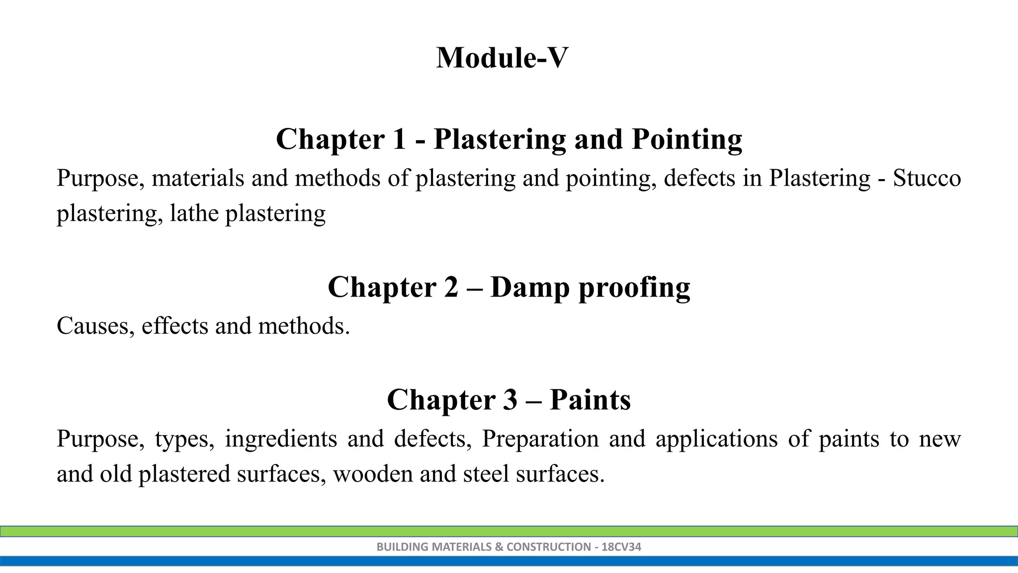 BUILDING MATERIALS & CONSTRUCTION - 18CV34
Chapter 1 - Plastering and Pointing
Purpose, materials and methods of plastering and pointing, defects in Plastering - Stucco
plastering, lathe plastering
Chapter 2 – Damp proofing
Causes, effects and methods.
Chapter 3 – Paints
Purpose, types, ingredients and defects, Preparation and applications of paints to new
and old plastered surfaces, wooden and steel surfaces.
Module-V
 