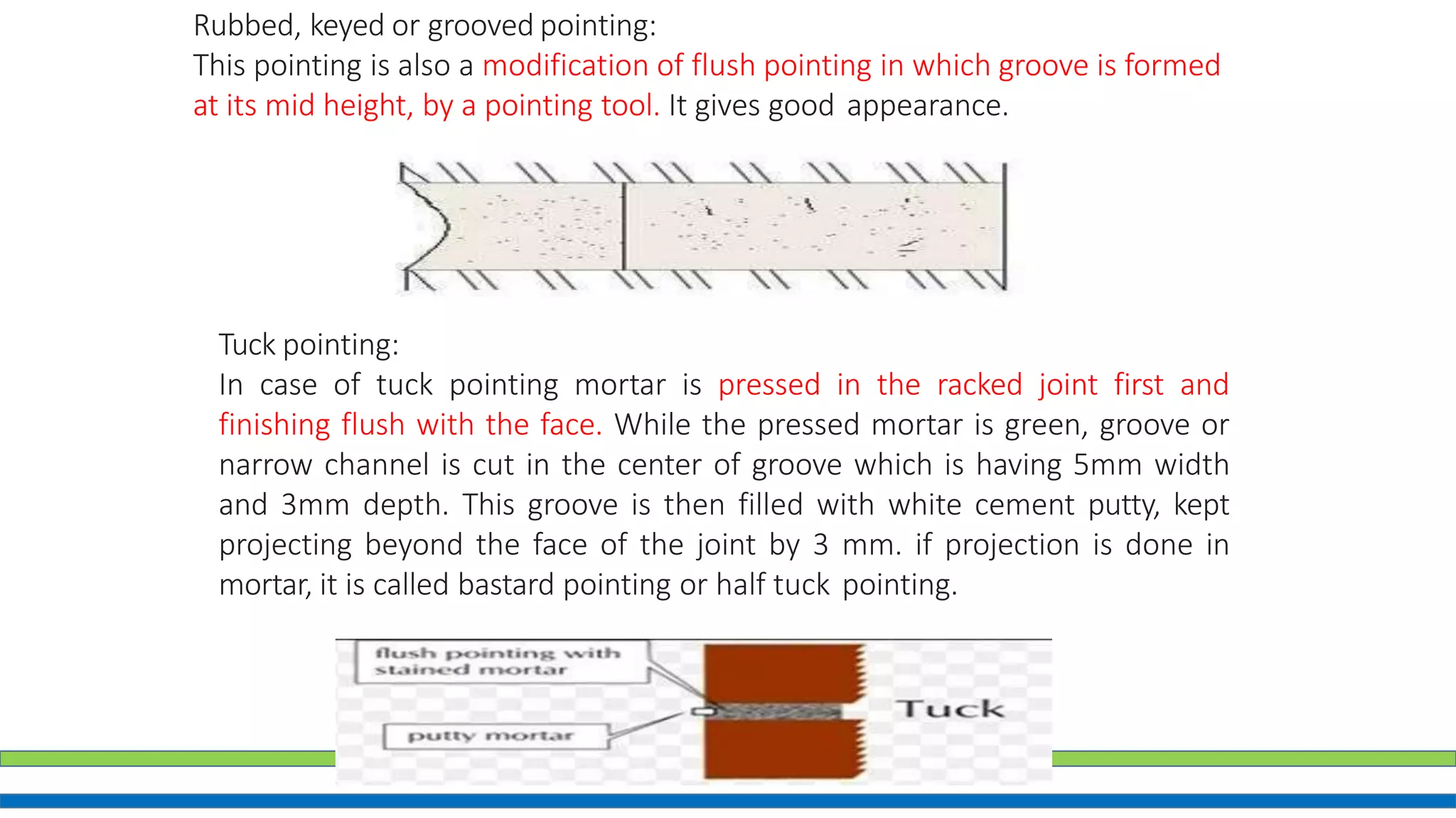 Rubbed, keyed or grooved pointing:
This pointing is also a modification of flush pointing in which groove is formed
at its mid height, by a pointing tool. It gives good appearance.
Tuck pointing:
In case of tuck pointing mortar is pressed in the racked joint first and
finishing flush with the face. While the pressed mortar is green, groove or
narrow channel is cut in the center of groove which is having 5mm width
and 3mm depth. This groove is then filled with white cement putty, kept
projecting beyond the face of the joint by 3 mm. if projection is done in
mortar, it is called bastard pointing or half tuck pointing.
 
