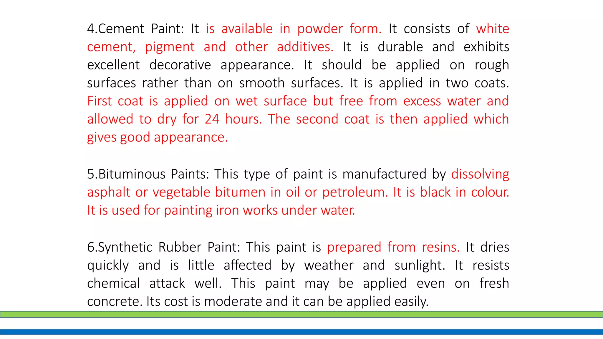 4.Cement Paint: It is available in powder form. It consists of white
cement, pigment and other additives. It is durable and exhibits
excellent decorative appearance. It should be applied on rough
surfaces rather than on smooth surfaces. It is applied in two coats.
First coat is applied on wet surface but free from excess water and
allowed to dry for 24 hours. The second coat is then applied which
gives good appearance.
5.Bituminous Paints: This type of paint is manufactured by dissolving
asphalt or vegetable bitumen in oil or petroleum. It is black in colour.
It is used for painting iron works under water.
6.Synthetic Rubber Paint: This paint is prepared from resins. It dries
quickly and is little affected by weather and sunlight. It resists
chemical attack well. This paint may be applied even on fresh
concrete. Its cost is moderate and it can be applied easily.
 