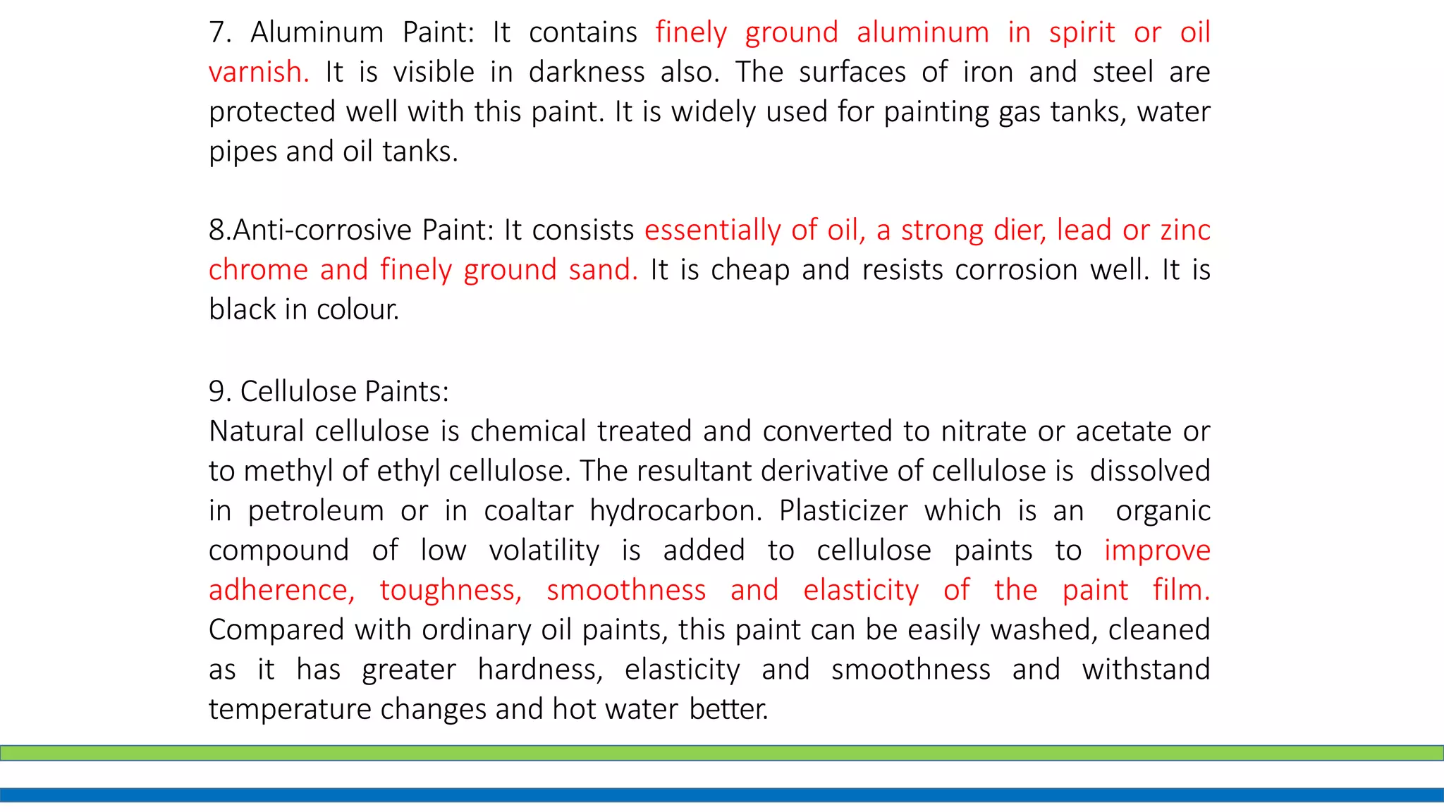 7. Aluminum Paint: It contains finely ground aluminum in spirit or oil
varnish. It is visible in darkness also. The surfaces of iron and steel are
protected well with this paint. It is widely used for painting gas tanks, water
pipes and oil tanks.
8.Anti-corrosive Paint: It consists essentially of oil, a strong dier, lead or zinc
chrome and finely ground sand. It is cheap and resists corrosion well. It is
black in colour.
9. Cellulose Paints:
Natural cellulose is chemical treated and converted to nitrate or acetate or
to methyl of ethyl cellulose. The resultant derivative of cellulose is dissolved
in petroleum or in coaltar hydrocarbon. Plasticizer which is an organic
compound of low volatility is added to cellulose paints to improve
adherence, toughness, smoothness and elasticity of the paint film.
Compared with ordinary oil paints, this paint can be easily washed, cleaned
as it has greater hardness, elasticity and smoothness and withstand
temperature changes and hot water better.
 