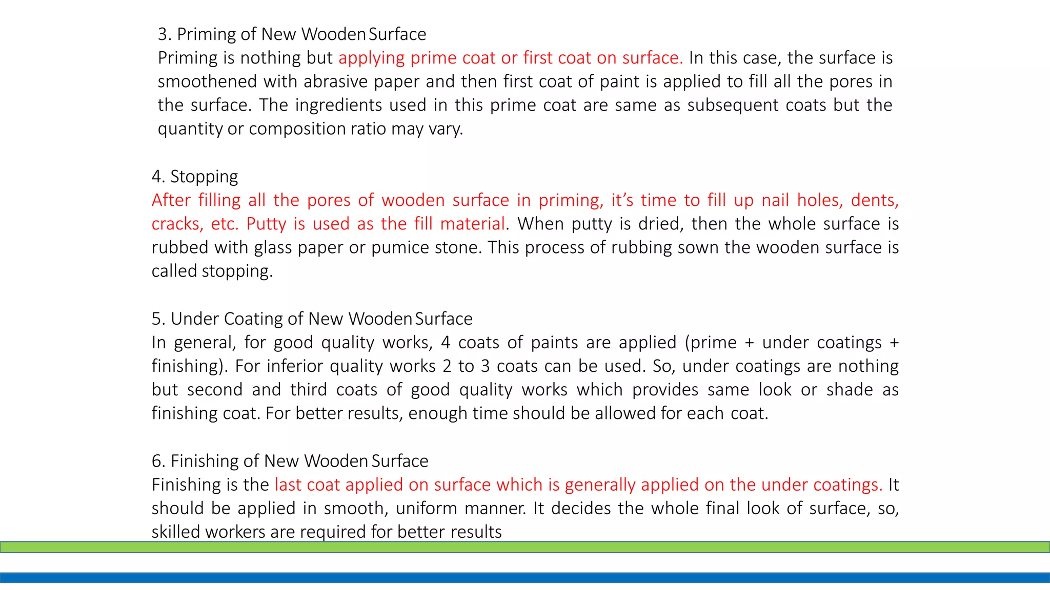 4. Stopping
After filling all the pores of wooden surface in priming, it’s time to fill up nail holes, dents,
cracks, etc. Putty is used as the fill material. When putty is dried, then the whole surface is
rubbed with glass paper or pumice stone. This process of rubbing sown the wooden surface is
called stopping.
5. Under Coating of New WoodenSurface
In general, for good quality works, 4 coats of paints are applied (prime + under coatings +
finishing). For inferior quality works 2 to 3 coats can be used. So, under coatings are nothing
but second and third coats of good quality works which provides same look or shade as
finishing coat. For better results, enough time should be allowed for each coat.
6. Finishing of New WoodenSurface
Finishing is the last coat applied on surface which is generally applied on the under coatings. It
should be applied in smooth, uniform manner. It decides the whole final look of surface, so,
skilled workers are required for better results
3. Priming of New WoodenSurface
Priming is nothing but applying prime coat or first coat on surface. In this case, the surface is
smoothened with abrasive paper and then first coat of paint is applied to fill all the pores in
the surface. The ingredients used in this prime coat are same as subsequent coats but the
quantity or composition ratio may vary.
 