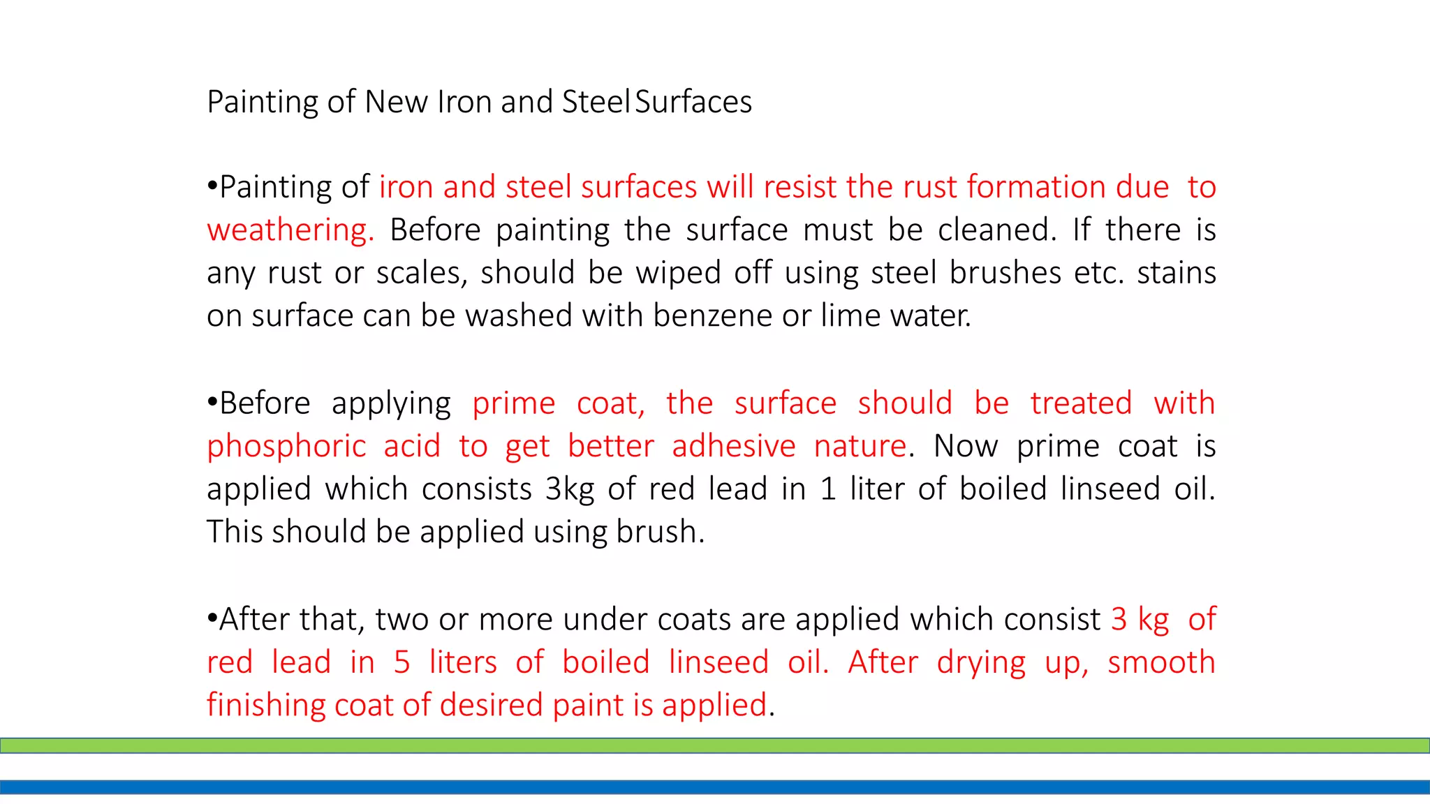 Painting of New Iron and SteelSurfaces
•Painting of iron and steel surfaces will resist the rust formation due to
weathering. Before painting the surface must be cleaned. If there is
any rust or scales, should be wiped off using steel brushes etc. stains
on surface can be washed with benzene or lime water.
•Before applying prime coat, the surface should be treated with
phosphoric acid to get better adhesive nature. Now prime coat is
applied which consists 3kg of red lead in 1 liter of boiled linseed oil.
This should be applied using brush.
•After that, two or more under coats are applied which consist 3 kg of
red lead in 5 liters of boiled linseed oil. After drying up, smooth
finishing coat of desired paint is applied.
 